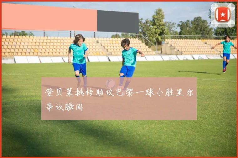 登贝莱挑传助攻巴黎一球小胜里尔争议瞬间