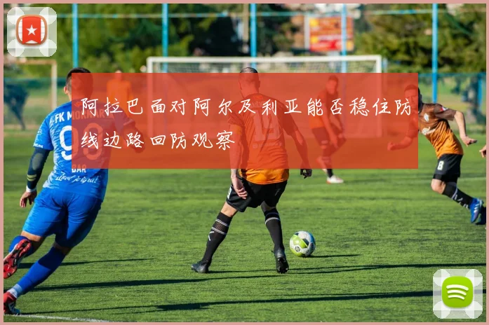 阿拉巴面对阿尔及利亚能否稳住防线边路回防观察