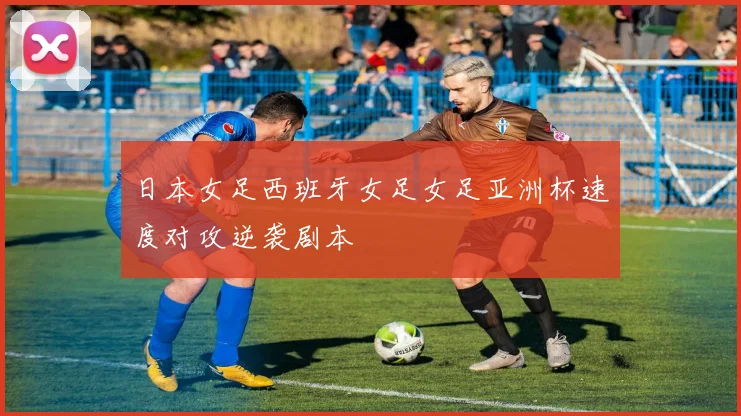 日本女足西班牙女足女足亚洲杯速度对攻逆袭剧本