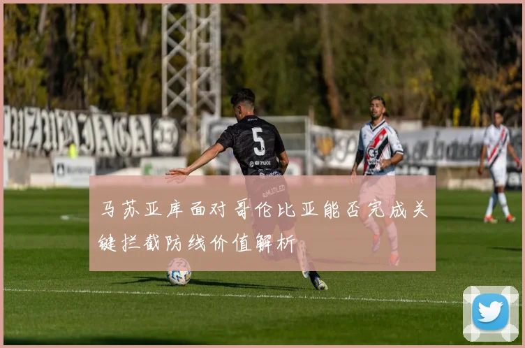 马苏亚库面对哥伦比亚能否完成关键拦截防线价值解析