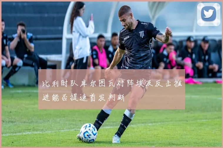 比利时队库尔图瓦对阵埃及反击推进能否提速首发判断