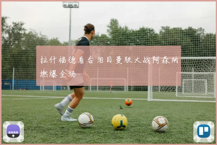 拉什福德看台泪目曼联大战阿森纳燃爆全场