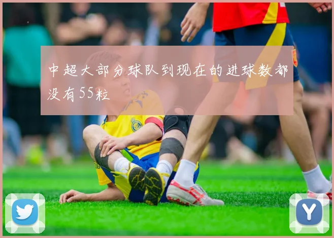 中超大部分球队到现在的进球数都没有55粒