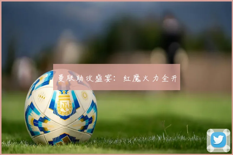 曼联助攻盛宴：红魔火力全开