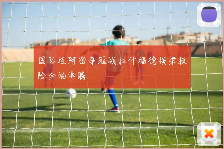 国际迈阿密争冠战拉什福德横梁救险全场沸腾