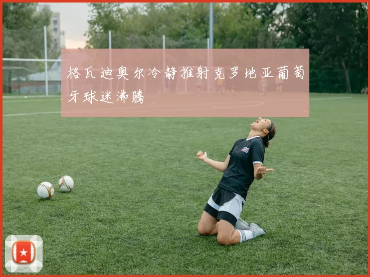 格瓦迪奥尔冷静推射克罗地亚葡萄牙球迷沸腾