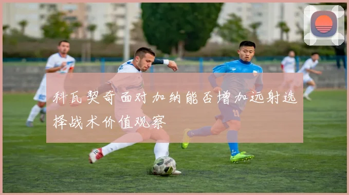 科瓦契奇面对加纳能否增加远射选择战术价值观察