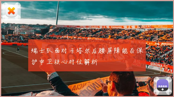 瑞士队面对卡塔尔后腰屏障能否保护中卫核心对位解析
