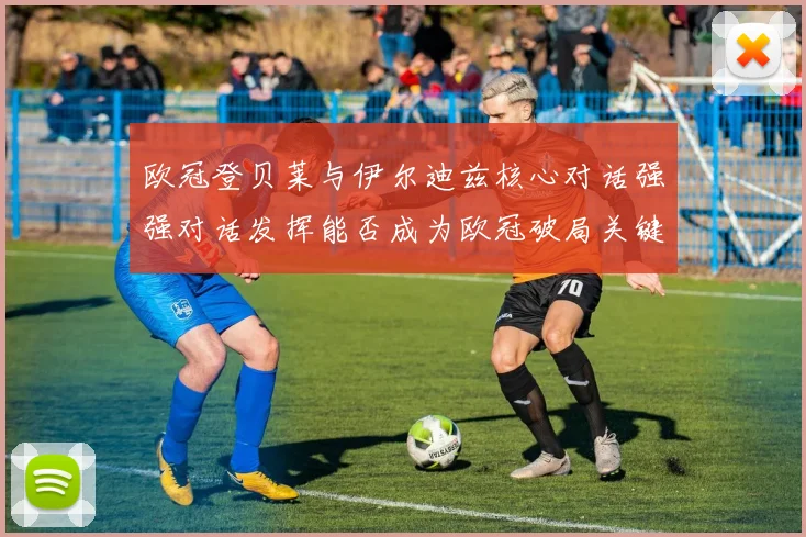 欧冠登贝莱与伊尔迪兹核心对话强强对话发挥能否成为欧冠破局关键