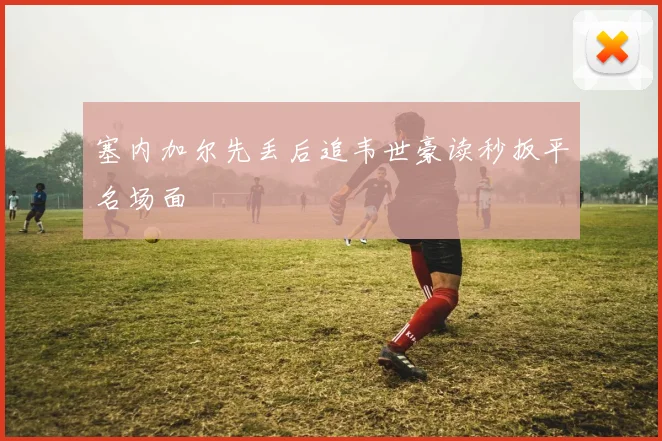 塞内加尔先丢后追韦世豪读秒扳平名场面