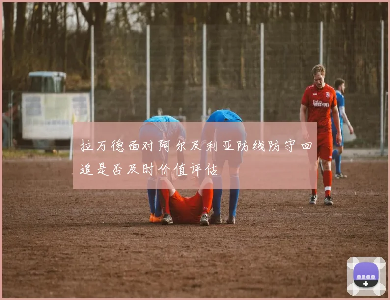 拉万德面对阿尔及利亚防线防守回追是否及时价值评估