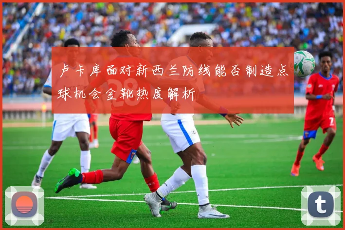 卢卡库面对新西兰防线能否制造点球机会金靴热度解析