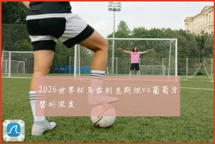 2026世界杯乌兹别克斯坦vs葡萄牙替补深度