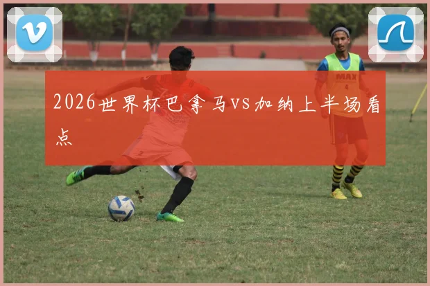 2026世界杯巴拿马vs加纳上半场看点