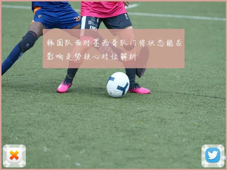 韩国队面对墨西哥队门将状态能否影响走势核心对位解析