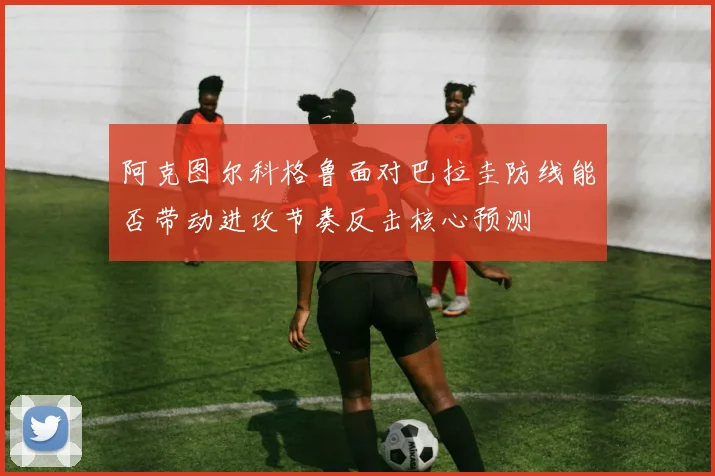 阿克图尔科格鲁面对巴拉圭防线能否带动进攻节奏反击核心预测