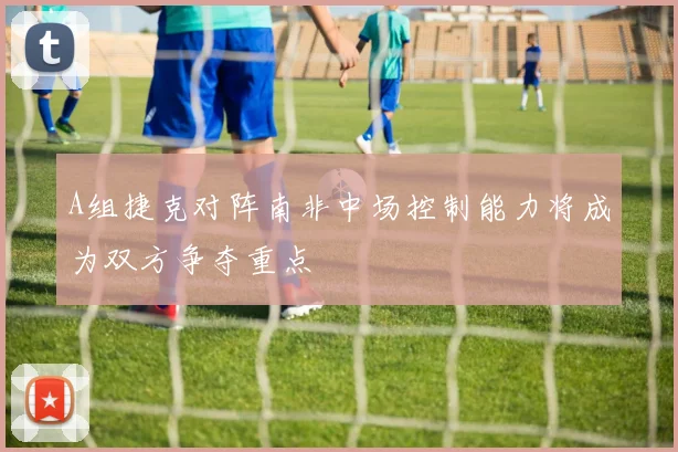 A组捷克对阵南非中场控制能力将成为双方争夺重点