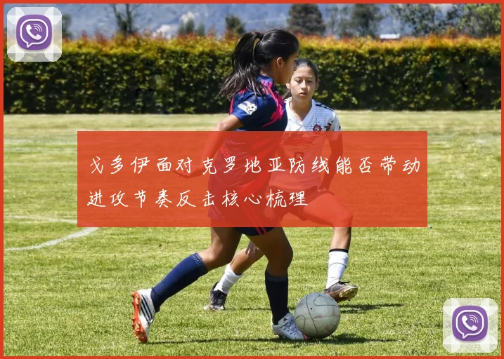 戈多伊面对克罗地亚防线能否带动进攻节奏反击核心梳理