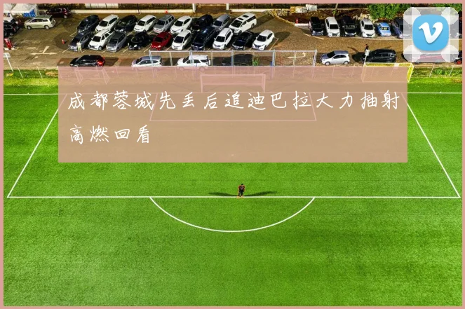 成都蓉城先丢后追迪巴拉大力抽射高燃回看