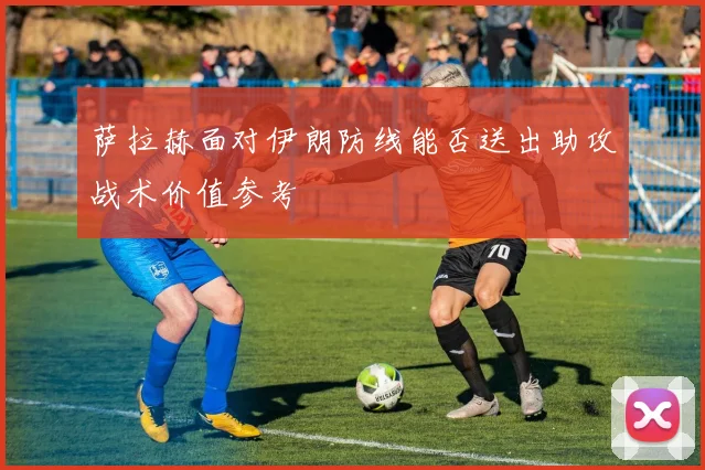 萨拉赫面对伊朗防线能否送出助攻战术价值参考
