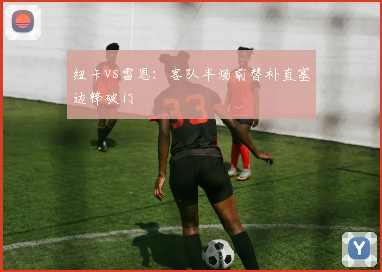 纽卡vs雷恩:客队半场前替补直塞边锋破门