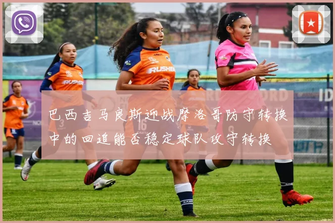 巴西吉马良斯迎战摩洛哥防守转换中的回追能否稳定球队攻守转换