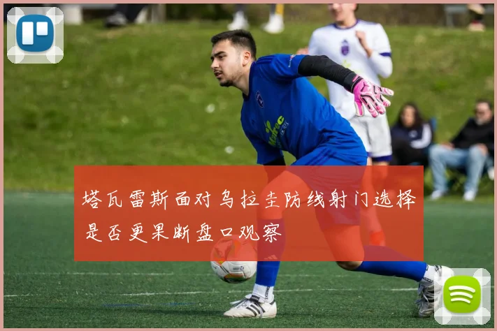 塔瓦雷斯面对乌拉圭防线射门选择是否更果断盘口观察
