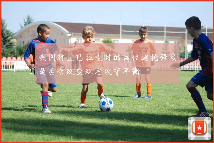 美国对上巴拉圭时的高位逼抢强度是否会改变双方攻守平衡