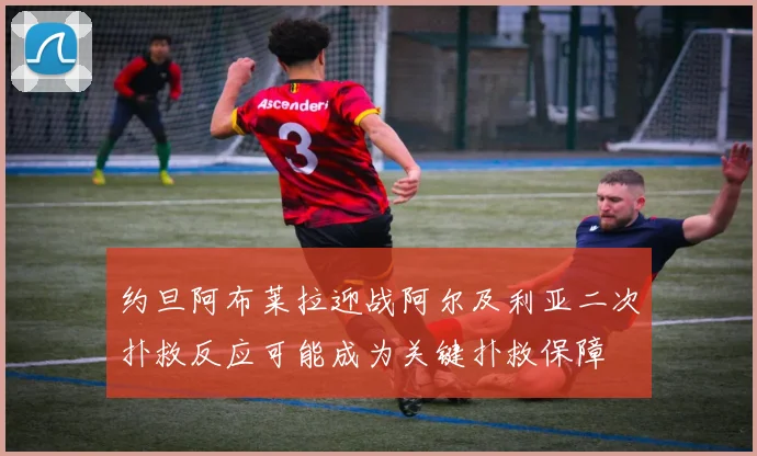 约旦阿布莱拉迎战阿尔及利亚二次扑救反应可能成为关键扑救保障