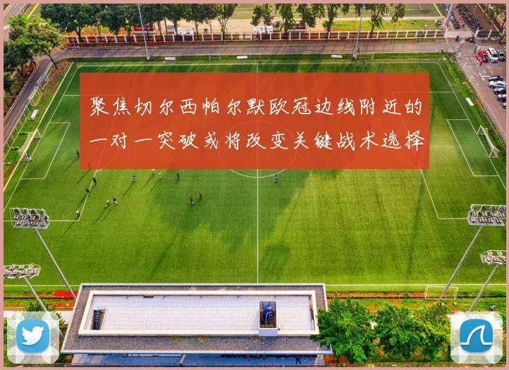 聚焦切尔西帕尔默欧冠边线附近的一对一突破或将改变关键战术选择