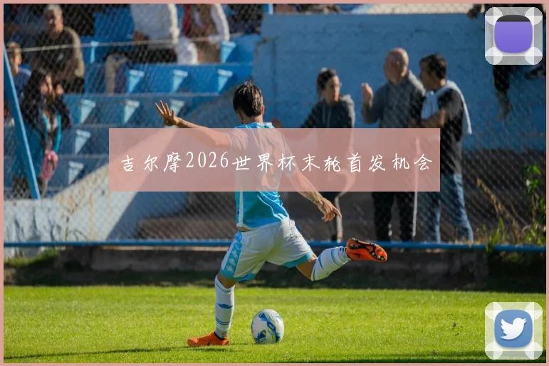 吉尔摩2026世界杯末轮首发机会