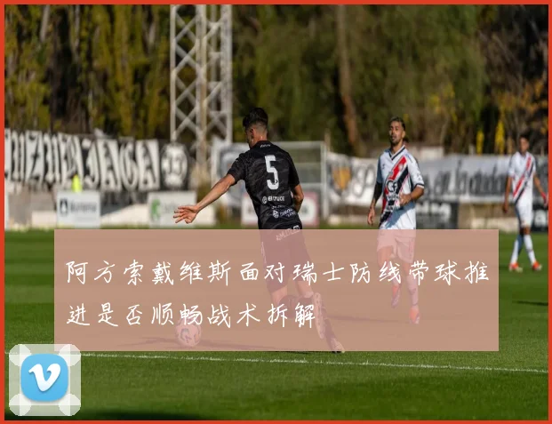 阿方索戴维斯面对瑞士防线带球推进是否顺畅战术拆解