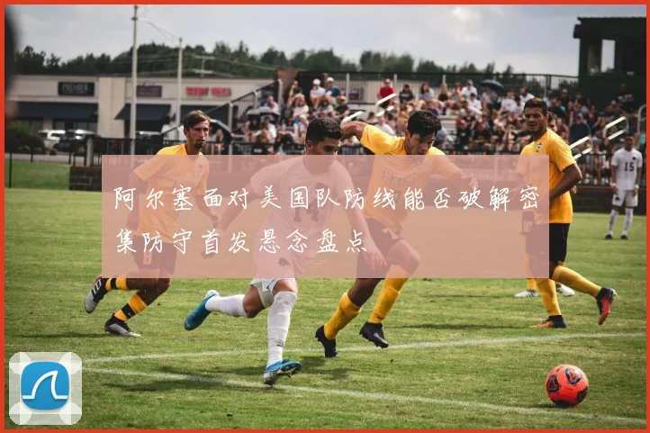 阿尔塞面对美国队防线能否破解密集防守首发悬念盘点