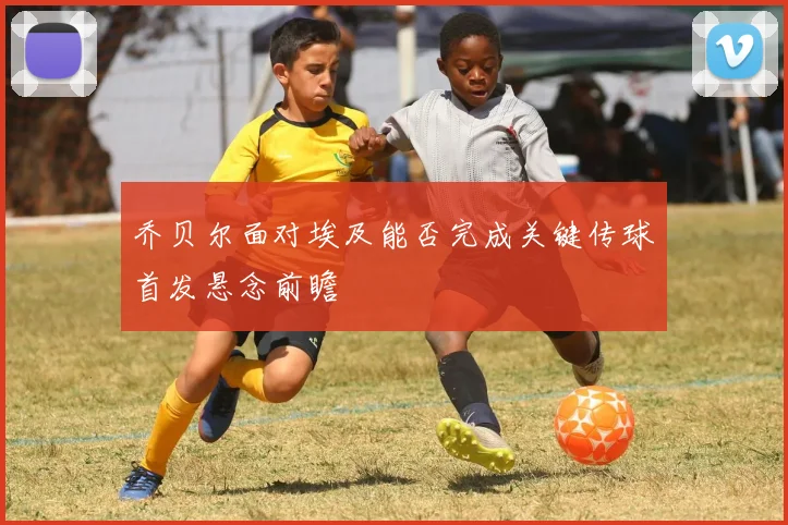 乔贝尔面对埃及能否完成关键传球首发悬念前瞻