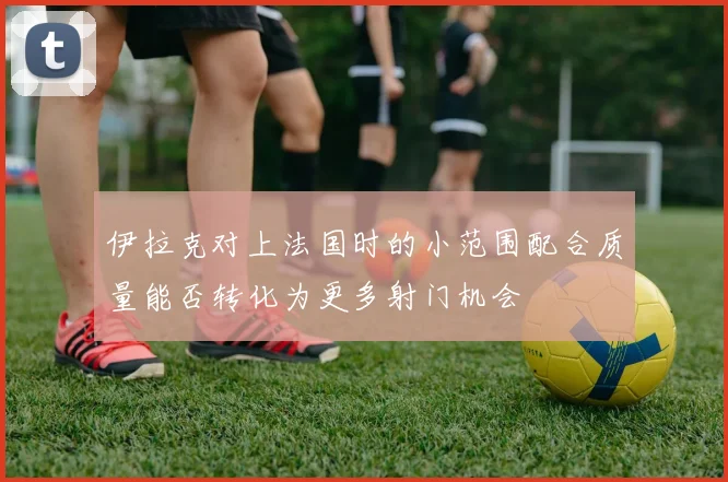 伊拉克对上法国时的小范围配合质量能否转化为更多射门机会