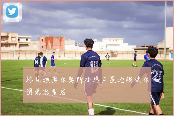 格瓦迪奥尔奥斯梅恩巨星连线波尔图悬念重启
