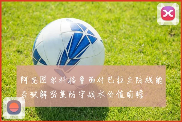 阿克图尔科格鲁面对巴拉圭防线能否破解密集防守战术价值前瞻