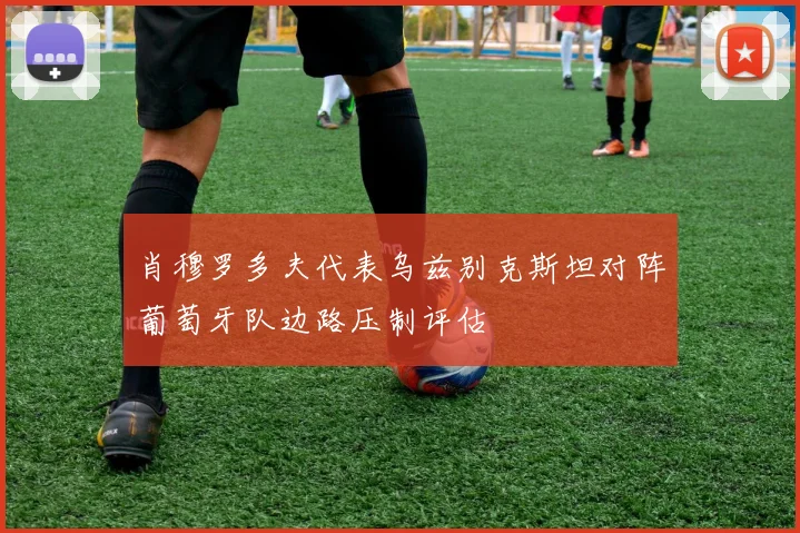 肖穆罗多夫代表乌兹别克斯坦对阵葡萄牙队边路压制评估