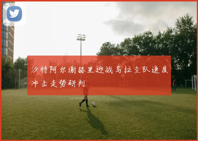 沙特阿尔谢赫里迎战乌拉圭队速度冲击走势研判