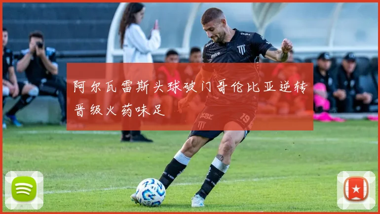 阿尔瓦雷斯头球破门哥伦比亚逆转晋级火药味足