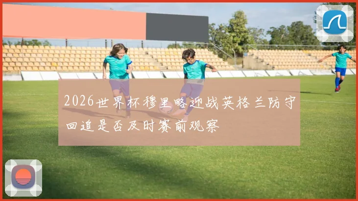 2026世界杯穆里略迎战英格兰防守回追是否及时赛前观察