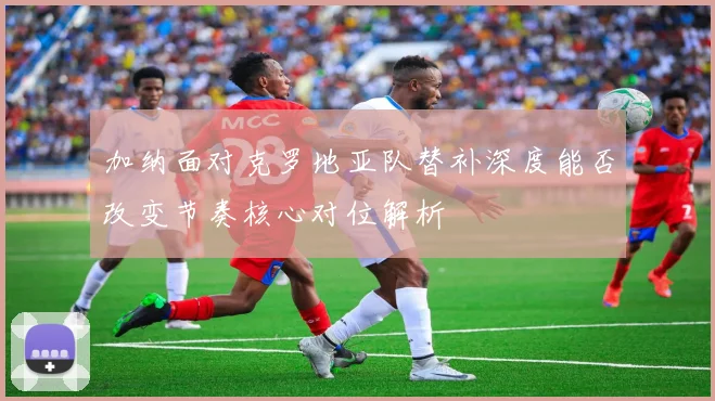 加纳面对克罗地亚队替补深度能否改变节奏核心对位解析
